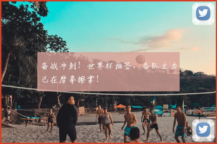 备战冲刺!世界杯抽签,各队主力已在摩拳擦掌!