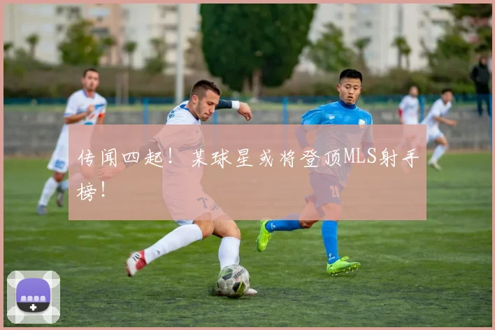 传闻四起!某球星或将登顶MLS射手榜!