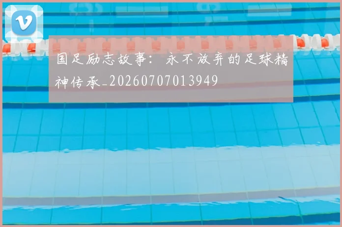 国足励志故事：永不放弃的足球精神传承_20260707013949