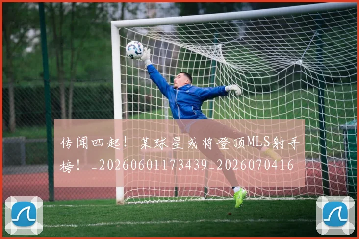 传闻四起!某球星或将登顶MLS射手榜!_20260601173439_20260704165711
