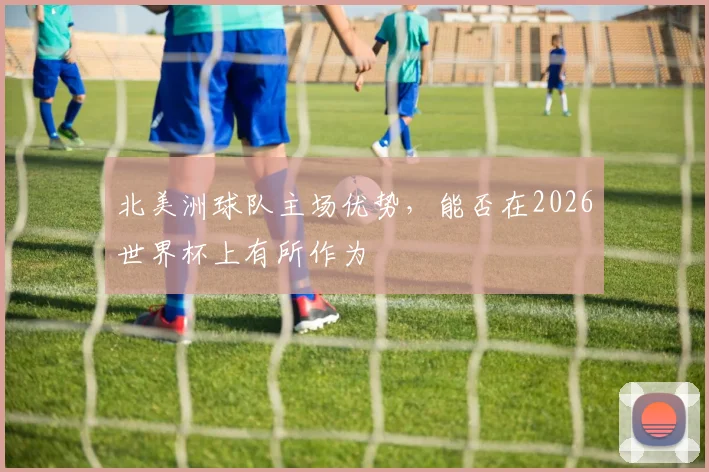 北美洲球队主场优势，能否在2026世界杯上有所作为