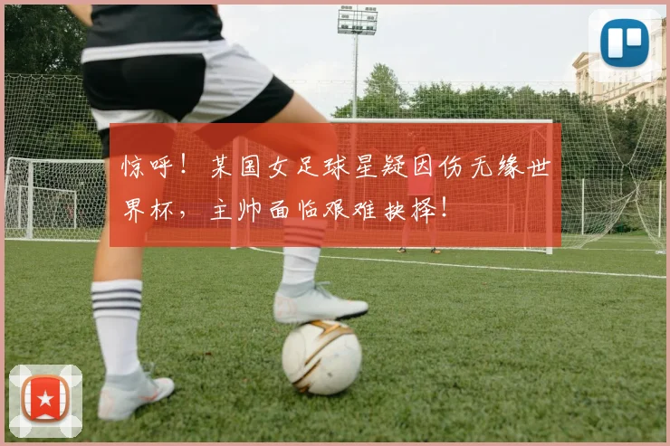 惊呼！某国女足球星疑因伤无缘世界杯，主帅面临艰难抉择！