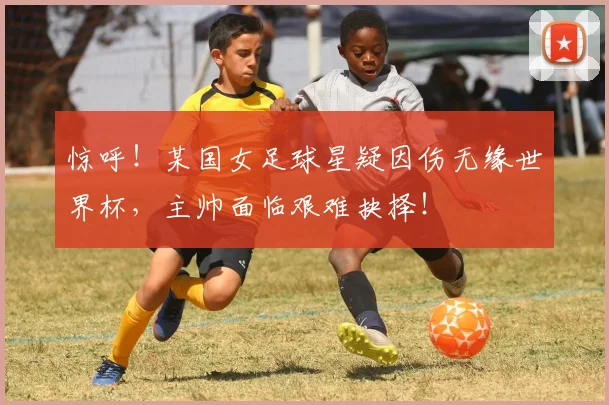 惊呼！某国女足球星疑因伤无缘世界杯，主帅面临艰难抉择！
