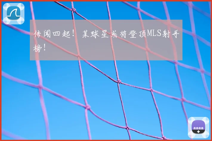 传闻四起!某球星或将登顶MLS射手榜!