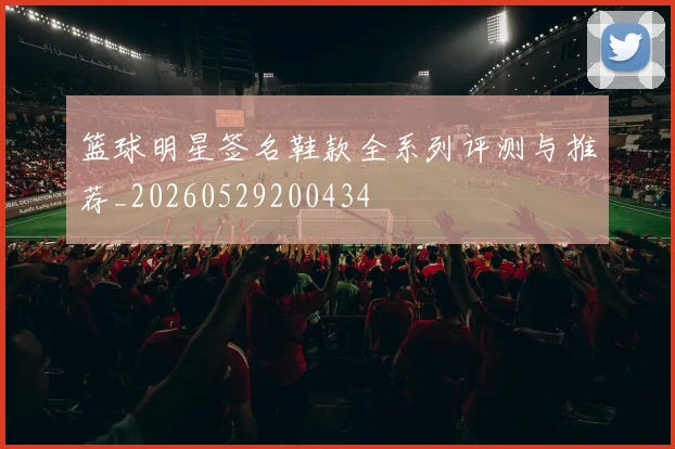 篮球明星签名鞋款全系列评测与推荐_20260529200434