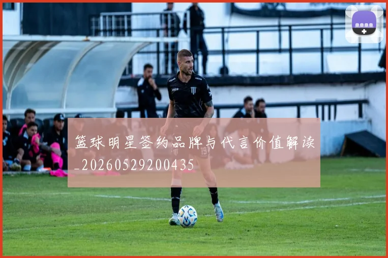 篮球明星签约品牌与代言价值解读_20260529200435