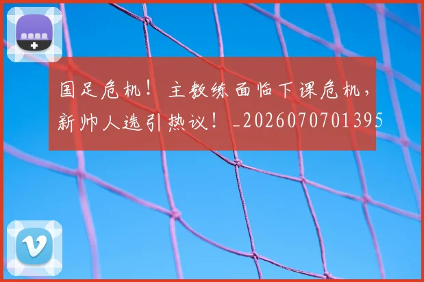 国足危机！主教练面临下课危机，新帅人选引热议！_20260707013951