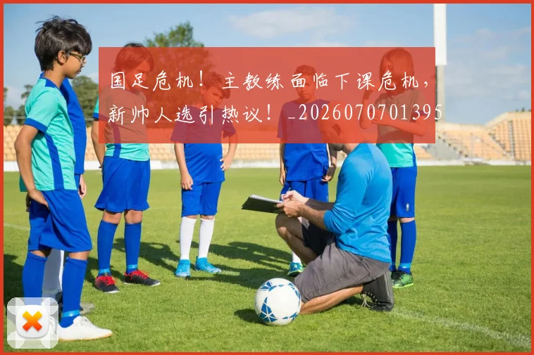 国足危机！主教练面临下课危机，新帅人选引热议！_20260707013951