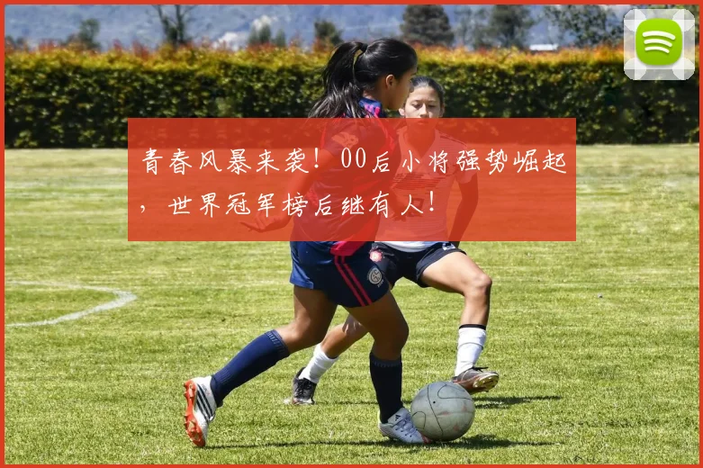 青春风暴来袭！00后小将强势崛起，世界冠军榜后继有人！