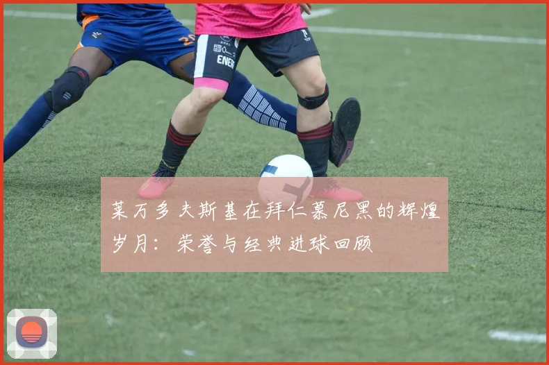 莱万多夫斯基在拜仁慕尼黑的辉煌岁月：荣誉与经典进球回顾
